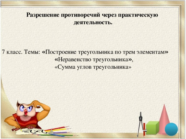 Разрешение противоречий через практическую деятельность.   7 класс. Темы: « Построение треугольника по трем элементам »  « Неравенство треугольника » , «Сумма углов треугольника»