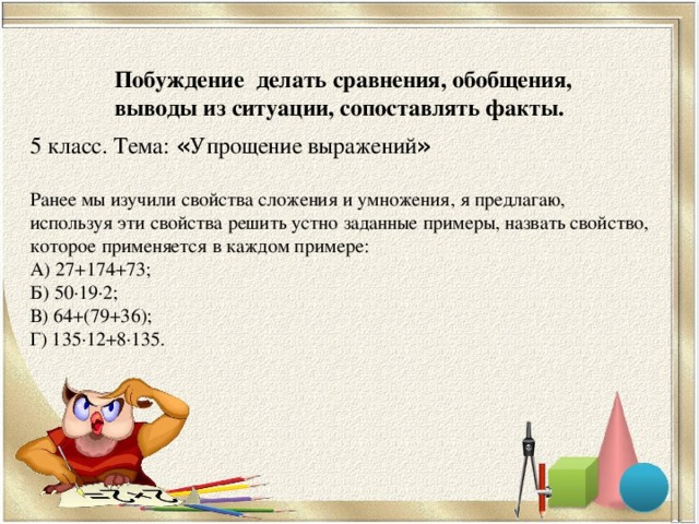 Побуждение делать сравнения, обобщения, выводы из ситуации, сопоставлять факты. 5 класс. Тема: « Упрощение выражений » Ранее мы изучили свойства сложения и умножения, я предлагаю, используя эти свойства решить устно заданные примеры, назвать свойство, которое применяется в каждом примере: А) 27+174+73; Б) 50∙19∙2; В) 64+(79+36); Г) 135∙12+8∙135.