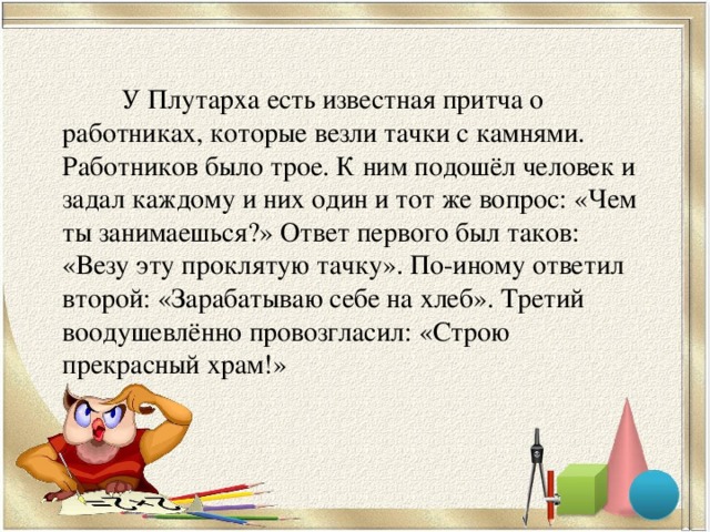 У Плутарха есть известная притча о работниках, которые везли тачки с камнями. Работников было трое. К ним подошёл человек и задал каждому и них один и тот же вопрос: «Чем ты занимаешься?» Ответ первого был таков: «Везу эту проклятую тачку». По-иному ответил второй: «Зарабатываю себе на хлеб». Третий воодушевлённо провозгласил: «Строю прекрасный храм!»