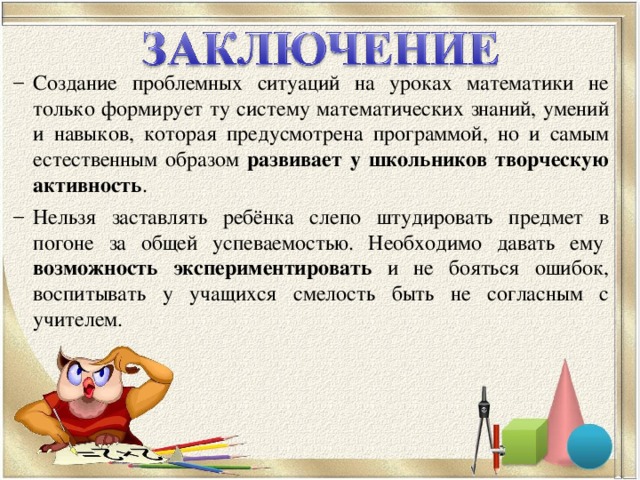 Создание проблемных ситуаций на уроках математики не только формирует ту систему математических знаний, умений и навыков, которая предусмотрена программой, но и самым естественным образом развивает у школьников творческую активность . Нельзя заставлять ребёнка слепо штудировать предмет в погоне за общей успеваемостью. Необходимо давать ему  возможность экспериментировать и не бояться ошибок, воспитывать у учащихся смелость быть не согласным с учителем. Создание проблемных ситуаций на уроках математики не только формирует ту систему математических знаний, умений и навыков, которая предусмотрена программой, но и самым естественным образом развивает у школьников творческую активность . Нельзя заставлять ребёнка слепо штудировать предмет в погоне за общей успеваемостью. Необходимо давать ему  возможность экспериментировать и не бояться ошибок, воспитывать у учащихся смелость быть не согласным с учителем.