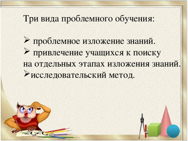 Три вида проблемного обучения:  проблемное изложение знаний.  привлечение учащихся к поиску на отдельных этапах изложения знаний.