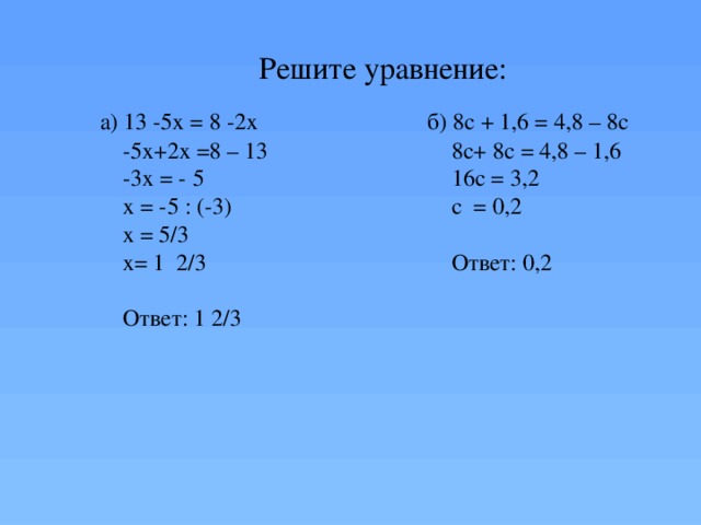Решите уравнение: а) 13 -5х = 8 -2х б) 8с + 1,6 = 4,8 – 8с -5х+2х =8 – 13 8с+ 8с = 4,8 – 1,6 -3х = - 5 16с = 3,2 х = -5 : (-3) с = 0,2 х = 5/3 х= 1 2/3 Ответ: 0,2 Ответ: 1 2/3