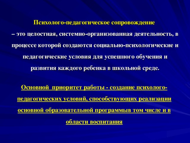 Психолого-педагогическое сопровождение  – это целостная, системно-организованная деятельность, в процессе которой создаются социально-психологические и педагогические условия для успешного обучения и развития каждого ребенка в школьной среде.   Основной приоритет работы - создание психолого-педагогических условий, способствующих реализации основной образовательной программыв том числе и в области воспитания