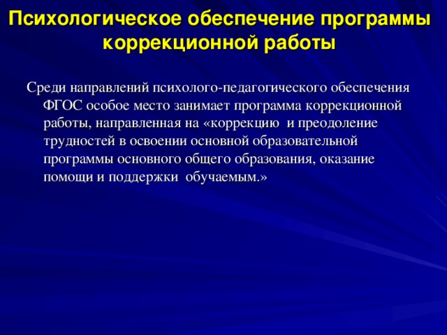 Психологическое обеспечение программы коррекционной работы Среди направлений психолого-педагогического обеспечения ФГОС особое место занимает программа коррекционной работы, направленная на «коррекцию и преодоление трудностей в освоении основной образовательной программы основного общего образования, оказание помощи и поддержки обучаемым.»