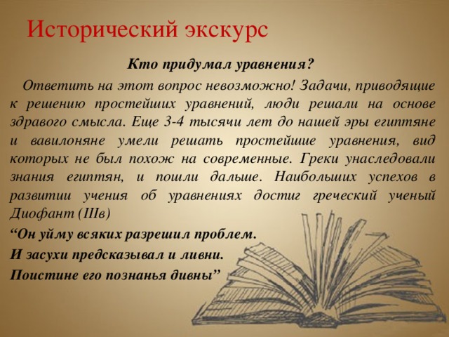 Исторический экскурс Кто придумал уравнения?  Ответить на этот вопрос невозможно! Задачи, приводящие к решению простейших уравнений, люди решали на основе здравого смысла. Еще 3-4 тысячи лет до нашей эры египтяне и вавилоняне умели решать простейшие уравнения, вид которых не был похож на современные. Греки унаследовали знания египтян, и пошли дальше. Наибольших успехов в развитии учения об уравнениях достиг греческий ученый Диофант (IIIв) “ Он уйму всяких разрешил проблем. И засухи предсказывал и ливни. Поистине его познанья дивны”