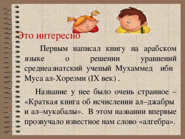 Это интересно  Первым написал книгу на арабском языке о решении уравнений среднеазиатский ученый Мухаммед ибн Муса ал-Хорезми (IX век) .  Название у нее было очень странное – «Краткая книга об исчислении ал–джабры и ал–мукабалы». В этом названии впервые прозвучало известное нам слово «алгебра».