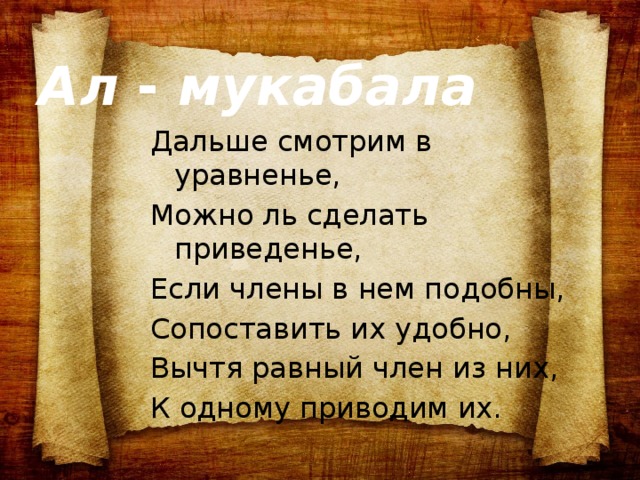 Ал - мукабала Дальше смотрим в уравненье, Можно ль сделать приведенье, Если члены в нем подобны, Сопоставить их удобно, Вычтя равный член из них, К одному приводим их.