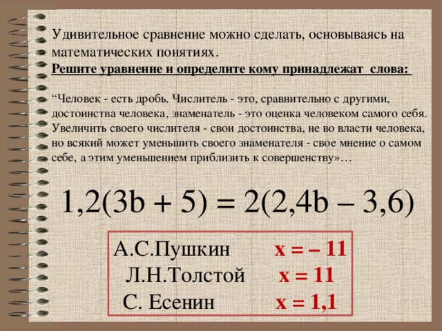 Удивительное сравнение можно сделать, основываясь на математических понятиях.  Решите уравнение и определите кому принадлежат слова:   “Человек - есть дробь. Числитель - это, сравнительно с другими, достоинства человека, знаменатель - это оценка человеком самого себя. Увеличить своего числителя - свои достоинства, не во власти человека, но всякий может уменьшить своего знаменателя - свое мнение о самом себе, а этим уменьшением приблизить к совершенству»…  1,2(3b + 5) = 2(2,4b – 3,6) А.С.Пушкин x = – 11 Л.Н.Толстой x = 11 С. Есенин x = 1,1