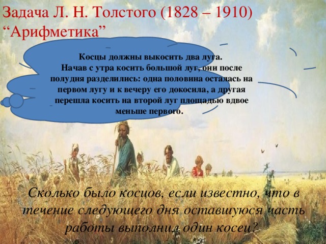 Задача Л. Н. Толстого (1828 – 1910) “Арифметика”  Косцы должны выкосить два луга. Начав с утра косить большой луг, они после полудня разделились: одна половина осталась на первом лугу и к вечеру его докосила, а другая перешла косить на второй луг площадью вдвое меньше первого. Сколько было косцов, если известно, что в течение следующего дня оставшуюся часть работы выполнил один косец?