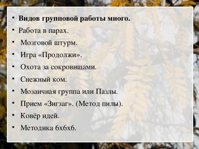 Видов групповой работы много. Работа в парах.  Мозговой штурм.  Игра «Продолжи».  Охота за сокровищами.  Снежный ком.  Мозаичная группа или Пазлы.  Прием «Зигзаг». (Метод пилы).  Ковёр идей.  Методика 6х6х6.