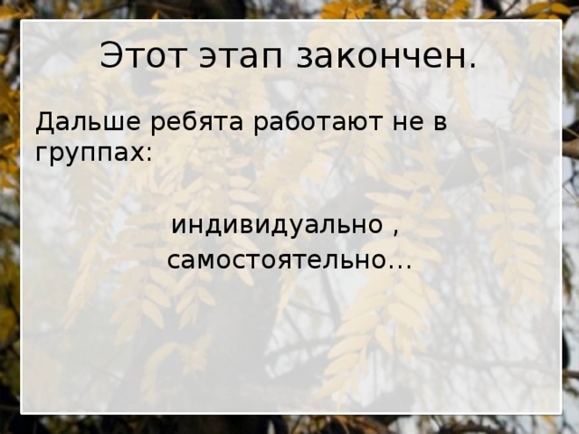 Этот этап закончен. Дальше ребята работают не в группах: индивидуально , самостоятельно…