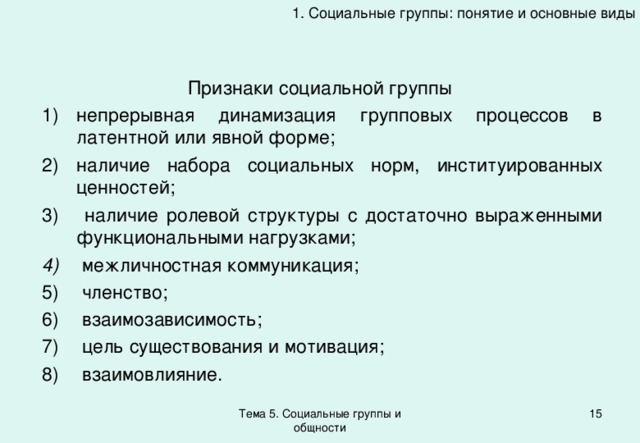 1. Социальные группы: понятие и основные виды Признаки социальной группы непрерывная динамизация групповых процессов в латентной или явной форме; наличие набора социальных норм, институированных ценностей;  наличие ролевой структуры с достаточно выраженными функциональными нагрузками;  межличностная коммуникация;  членство;  взаимозависимость;  цель существования и мотивация;  взаимовлияние. Тема 5. Социальные группы и общности