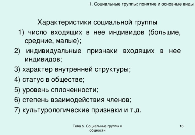 1. Социальные группы: понятие и основные виды Характеристики социальной группы  1) число входящих в нее индивидов (большие, средние, малые); 2) индивидуальные признаки входящих в нее индивидов; 3) характер внутренней структуры; 4) статус в обществе; 5) уровень сплоченности; 6) степень взаимодействия членов; 7) культурологические признаки и т.д. Тема 5. Социальные группы и общности