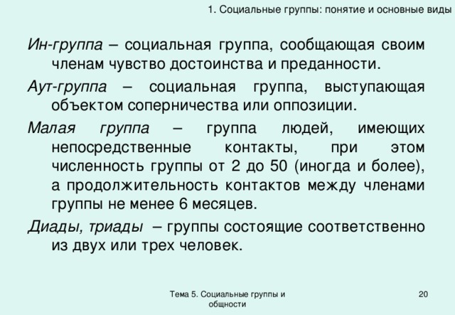 1. Социальные группы: понятие и основные виды Ин-группа – социальная группа, сообщающая своим членам чувство достоинства и преданности. Аут-группа – социальная группа, выступающая объектом соперничества или оппозиции. Малая группа – группа людей, имеющих непосредственные контакты, при этом численность группы от 2 до 50 (иногда и более), а продолжительность контактов между членами группы не менее 6 месяцев. Диады, триады – группы состоящие соответственно из двух или трех человек. Тема 5. Социальные группы и общности