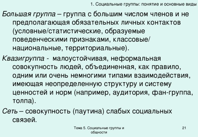 1. Социальные группы: понятие и основные виды Большая группа – группа с большим числом членов и не предполагающая обязательных личных контактов (условные/статистические, образуемые поведенческими признаками, классовые/ национальные, территориальные). Квазигруппа - малоустойчивая, неформальная совокупность людей, объединенная, как правило, одним или очень немногими типами взаимодействия, имеющая неопределенную структуру и систему ценностей и норм (например, аудитория, фан-группа, толпа). Сеть – совокупность (паутина) слабых социальных связей. Тема 5. Социальные группы и общности