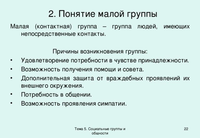 2. Понятие малой группы Малая (контактная) группа – группа людей, имеющих непосредственные контакты. Причины возникновения группы: Удовлетворение потребности в чувстве принадлежности. Возможность получения помощи и совета. Дополнительная защита от враждебных проявлений их внешнего окружения. Потребность в общении. Возможность проявления симпатии. Тема 5. Социальные группы и общности