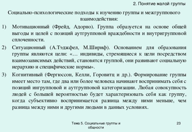 2. Понятие малой группы Социально-психологические подходы к изучению группы и межгруппового взаимодействия: Мотивационный (Фрейд, Адорно). Группа образуется на основе общей выгоды и целей с позиций аутгрупповой враждебности и внутригрупповой сплоченности. Ситуационный (А.Тэджфел, М.Шириф). Основанием для образования группы являются цели: «… индивиды, стремящиеся к цели посредством взаимозависимых действий, становятся группой, они развивают социальную иерархию и специфические нормы». Когнитивный (Фергюссон, Келли, Горовитц и др.). Формирование группы имеет место там, где два или более человека начинают воспринимать себя с позиций ингрупповой и аутгрупповой категоризации. Любая совокупность людей с большей вероятностью будет характеризовать себя как группу, когда субъективно воспринимается разница между ними меньше, чем разница между ними и другими людьми в данных условиях. Тема 5. Социальные группы и общности