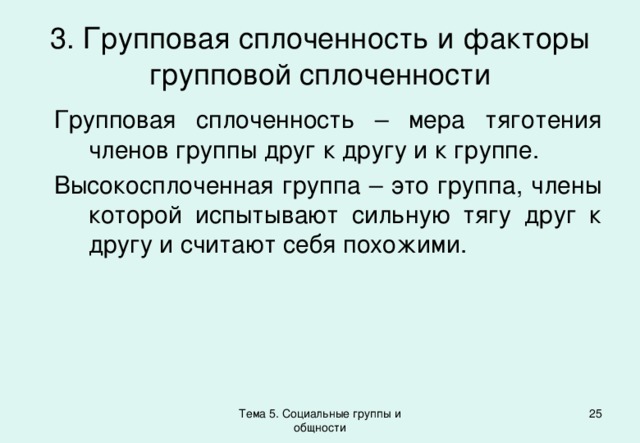 3. Групповая сплоченность и факторы групповой сплоченности Групповая сплоченность – мера тяготения членов группы друг к другу и к группе. Высокосплоченная группа – это группа, члены которой испытывают сильную тягу друг к другу и считают себя похожими. Тема 5. Социальные группы и общности