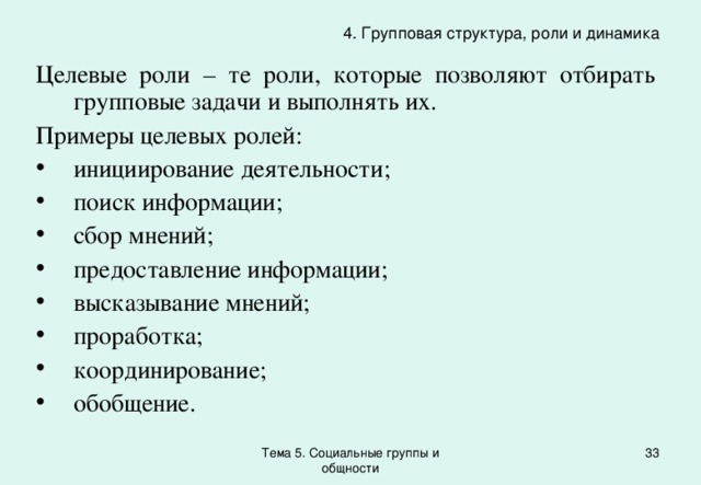 4. Групповая структура, роли и динамика Целевые роли – те роли, которые позволяют отбирать групповые задачи и выполнять их. Примеры целевых ролей: инициирование деятельности; поиск информации; сбор мнений; предоставление информации; высказывание мнений; проработка; координирование; обобщение. Тема 5. Социальные группы и общности