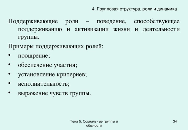 4. Групповая структура, роли и динамика Поддерживающие роли – поведение, способствующее поддерживанию и активизации жизни и деятельности группы. Примеры поддерживающих ролей: поощрение; обеспечение участия; установление критериев; исполнительность; выражение чувств группы. Тема 5. Социальные группы и общности