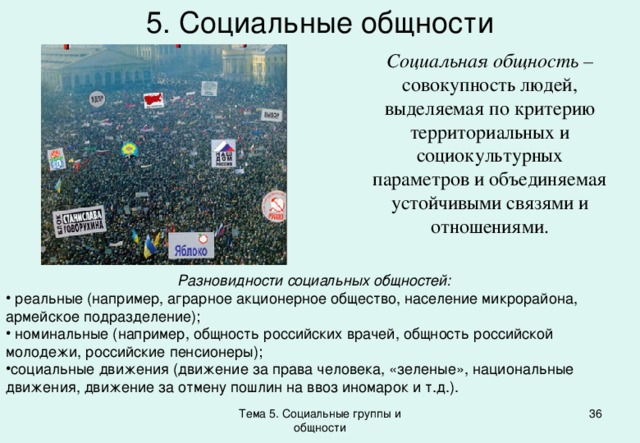 5. Социальные общности Социальная общность – совокупность людей, выделяемая по критерию территориальных и социокультурных параметров и объединяемая устойчивыми связями и отношениями. Разновидности социальных общностей:  реальные (например, аграрное акционерное общество, население микрорайона, армейское подразделение);  номинальные (например, общность российских врачей, общность российской молодежи, российские пенсионеры); социальные движения (движение за права человека, «зеленые», национальные движения, движение за отмену пошлин на ввоз иномарок и т.д.). Тема 5. Социальные группы и общности