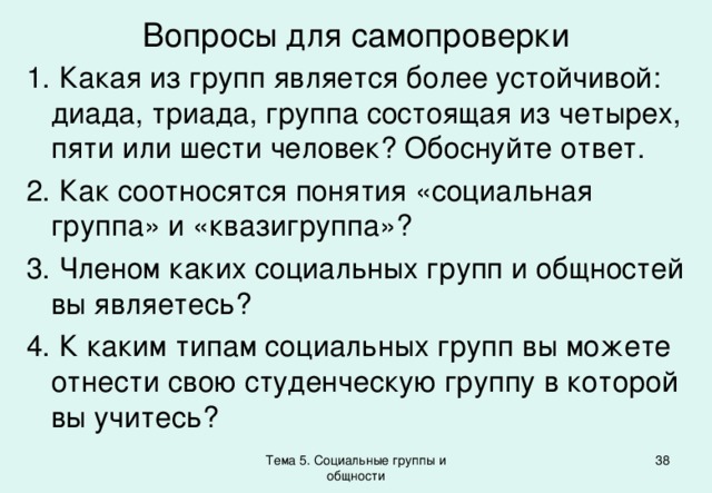 Вопросы для самопроверки  Какая из групп является более устойчивой: диада, триада, группа состоящая из четырех, пяти или шести человек? Обоснуйте ответ.  Как соотносятся понятия «социальная группа» и «квазигруппа»?  Членом каких социальных групп и общностей вы являетесь?  К каким типам социальных групп вы можете отнести свою студенческую группу в которой вы учитесь? Тема 5. Социальные группы и общности 37