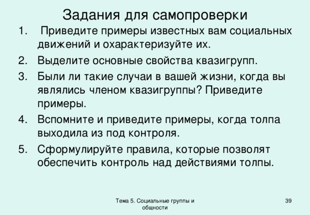 Задания для самопроверки  Приведите примеры известных вам социальных движений и охарактеризуйте их. Выделите основные свойства квазигрупп. Были ли такие случаи в вашей жизни, когда вы являлись членом квазигруппы? Приведите примеры. Вспомните и приведите примеры, когда толпа выходила из под контроля. Сформулируйте правила, которые позволят обеспечить контроль над действиями толпы. Тема 5. Социальные группы и общности 37