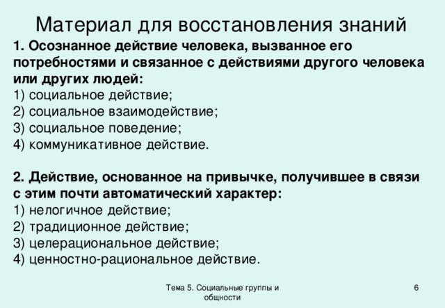 Материал для восстановления знаний 1. Осознанное действие человека, вызванное его потребностями и связанное с действиями другого человека или других людей: 1) социальное действие; 2) социальное взаимодействие; 3) социальное поведение; 4) коммуникативное действие. 2. Действие, основанное на привычке, получившее в связи с этим почти автоматический характер: 1) нелогичное действие; 2) традиционное действие; 3) целерациональное действие; 4) ценностно-рациональное действие. Тема 5. Социальные группы и общности