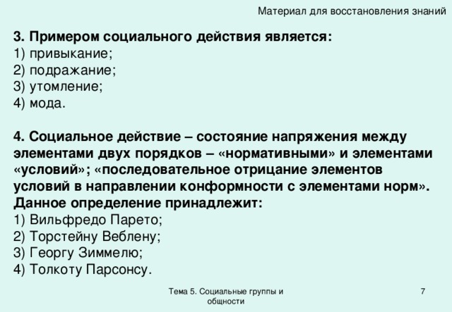 Материал для восстановления знаний 3. Примером социального действия является: 1) привыкание; 2) подражание; 3) утомление; 4) мода. 4. Социальное действие – состояние напряжения между элементами двух порядков – «нормативными» и элементами «условий»; «последовательное отрицание элементов условий в направлении конформности с элементами норм». Данное определение принадлежит: 1) Вильфредо Парето; 2) Торстейну Веблену; 3) Георгу Зиммелю; 4) Толкоту Парсонсу. Тема 5. Социальные группы и общности