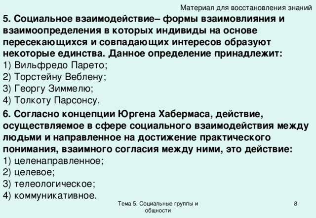 Материал для восстановления знаний 5. Социальное взаимодействие– формы взаимовлияния и взаимоопределения в которых индивиды на основе пересекающихся и совпадающих интересов образуют некоторые единства. Данное определение принадлежит: 1) Вильфредо Парето; 2) Торстейну Веблену; 3) Георгу Зиммелю; 4) Толкоту Парсонсу. 6. Согласно концепции Юргена Хабермаса, действие, осуществляемое в сфере социального взаимодействия между людьми и направленное на достижение практического понимания, взаимного согласия между ними, это действие: 1) целенаправленное; 2) целевое; 3) телеологическое; 4) коммуникативное. Тема 5. Социальные группы и общности