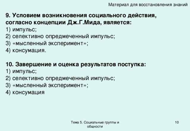 Материал для восстановления знаний 9. Условием возникновения социального действия, согласно концепции Дж.Г.Мида, является: 1) импульс; 2) селективно опредмеченный импульс; 3) «мысленный эксперимент»; 4) консумация. 10. Завершение и оценка результатов поступка: 1) импульс; 2) селективно опредмеченный импульс; 3) «мысленный эксперимент»; 4) консумация Тема 5. Социальные группы и общности