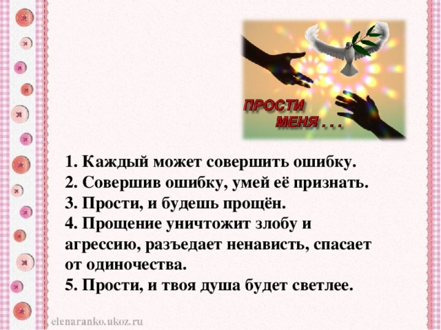 1. Каждый может совершить ошибку. 2. Совершив ошибку, умей её признать. 3. Прости, и будешь прощён. 4. Прощение уничтожит злобу и агрессию, разъедает ненависть, спасает от одиночества. 5. Прости, и твоя душа будет светлее.