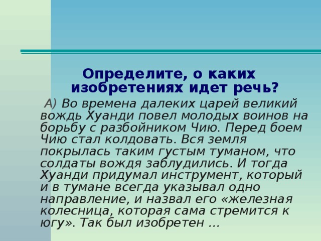 Определите, о каких изобретениях идет речь?  А) Во времена далеких царей великий вождь Хуанди повел молодых воинов на борьбу с разбойником Чию. Перед боем Чию стал колдовать. Вся земля покрылась таким густым туманом, что солдаты вождя заблудились. И тогда Хуанди придумал инструмент, который и в тумане всегда указывал одно направление, и назвал его «железная колесница, которая сама стремится к югу». Так был изобретен …