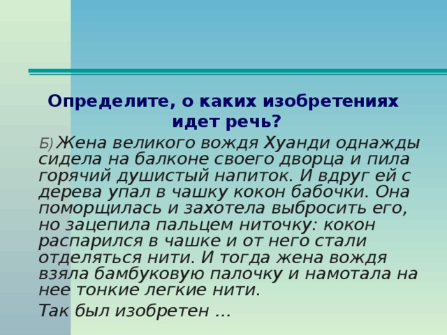 Определите, о каких изобретениях идет речь?  Б) Жена великого вождя Хуанди однажды сидела на балконе своего дворца и пила горячий душистый напиток. И вдруг ей с дерева упал в чашку кокон бабочки. Она поморщилась и захотела выбросить его, но зацепила пальцем ниточку: кокон распарился в чашке и от него стали отделяться нити. И тогда жена вождя взяла бамбуковую палочку и намотала на нее тонкие легкие нити.  Так был изобретен …