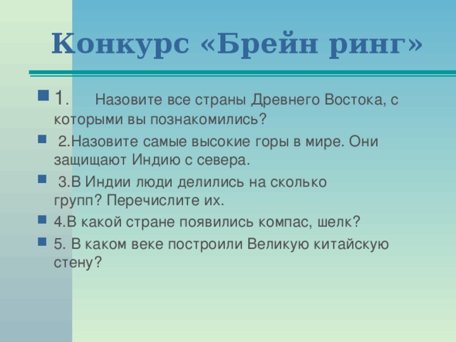 Конкурс «Брейн ринг» 1 .      Назовите все страны Древнего Востока, с которыми вы познакомились?   2.Назовите самые высокие горы в мире. Они защищают Индию с севера.   3.В Индии люди делились на сколько групп? Перечислите их. 4.В какой стране появились компас, шелк? 5. В каком веке построили Великую китайскую стену?