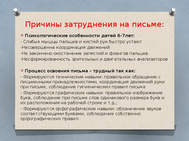 Причины затруднения на письме: Психологические особенности детей 6-7лет: - Слабые мышцы пальцев и кистей рук быстро устают -Несовершенна координация движений -Не закончено окостенение запястий и флангов пальцев. -Несформированность зрительных и двигательных анализаторов Процесс освоения письма – трудный так как: - Формируются технические навыки: правильное обращение с письменными принадлежностями, координация движений руки при письме, соблюдение гигиенических правил письма - Формируются графические навыки: правильное изображение букв, соблюдение при письме слов одинакового размера букв и их расположения на рабочей строке и т.д.;   - Формируются орфографические навыки: обозначение звуков соответствующими буквами, соблюдение собственно орфографических правил.