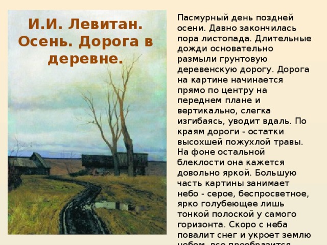 Пасмурный день поздней осени. Давно закончилась пора листопада. Длительные дожди основательно размыли грунтовую деревенскую дорогу. Дорога на картине начинается прямо по центру на переднем плане и вертикально, слегка изгибаясь, уводит вдаль. По краям дороги - остатки высохшей пожухлой травы. На фоне остальной блеклости она кажется довольно яркой. Большую часть картины занимает небо - серое, беспросветное, ярко голубеющее лишь тонкой полоской у самого горизонта. Скоро с неба повалит снег и укроет землю небом, все преобразится, станет белоснежным. Боль, печаль и, несмотря на это, любовь к родной стороне видим мы в этой картине. И.И. Левитан. Осень. Дорога в деревне.