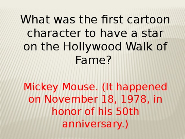 What was the first cartoon character to have a star on the Hollywood Walk of Fame? Mickey Mouse. (It happened on November 18, 1978, in honor of his 50th anniversary.)