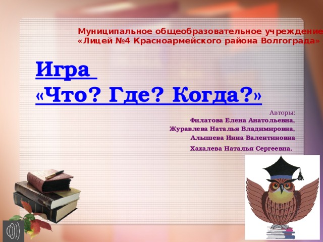 Муниципальное общеобразовательное учреждение «Лицей №4 Красноармейского района Волгограда»   Игра  «Что? Где? Когда?»   Авторы:  Филатова Елена Анатольевна, Журавлева Наталья Владимировна, Алышева Инна Валентиновна Хахалева Наталья Сергеевна.