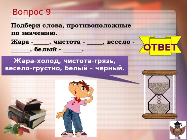 Вопрос 9 Подбери слова, противоположные по значению. Жара -_____, чистота - _____, весело - ______, белый - ______. ОТВЕТ Жара-холод, чистота-грязь, весело-грустно, белый – черный.