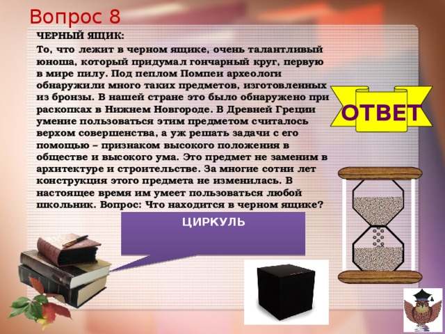 Вопрос 8 ЧЕРНЫЙ ЯЩИК: То, что лежит в черном ящике, очень талантливый юноша, который придумал гончарный круг, первую в мире пилу. Под пеплом Помпеи археологи обнаружили много таких предметов, изготовленных из бронзы. В нашей стране это было обнаружено при раскопках в Нижнем Новгороде. В Древней Греции умение пользоваться этим предметом считалось верхом совершенства, а уж решать задачи с его помощью – признаком высокого положения в обществе и высокого ума. Это предмет не заменим в архитектуре и строительстве. За многие сотни лет конструкция этого предмета не изменилась. В настоящее время им умеет пользоваться любой школьник. Вопрос: Что находится в черном ящике?  ОТВЕТ ЦИРКУЛЬ