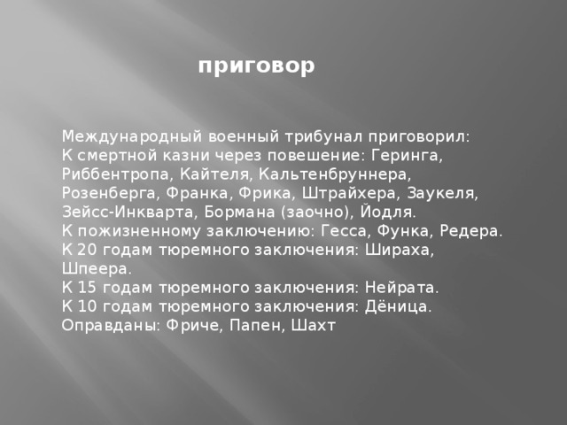 приговор Международный военный трибунал приговорил: К смертной казни через повешение: Геринга, Риббентропа, Кайтеля, Кальтенбруннера, Розенберга, Франка, Фрика, Штрайхера, Заукеля, Зейсс-Инкварта, Бормана (заочно), Йодля. К пожизненному заключению: Гесса, Функа, Редера. К 20 годам тюремного заключения: Шираха, Шпеера. К 15 годам тюремного заключения: Нейрата. К 10 годам тюремного заключения: Дёница. Оправданы: Фриче, Папен, Шахт