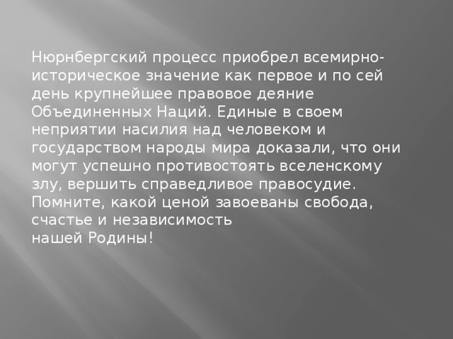 Нюрнбергский процесс приобрел всемирно-историческое значение как первое и по сей день крупнейшее правовое деяние Объединенных Наций. Единые в своем неприятии насилия над человеком и государством народы мира доказали, что они могут успешно противостоять вселенскому злу, вершить справедливое правосудие. Помните, какой ценой завоеваны свобода, счастье и независимость нашей Родины!