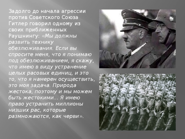 Задолго до начала агрессии против Советского Союза Гитлер говорил одному из своих приближенных Раушнингу: « Мы должны развить технику обезлюживания. Если вы спросите меня, что я понимаю под обезлюживанием, я скажу, что имею в виду устранение целых расовых единиц, и это то, что я намерен осуществить, это моя задача. Природа жестока, поэтому и мы можем быть жестокими... Я имею право устранить миллионы низших рас, которые размножаются, как черви ».