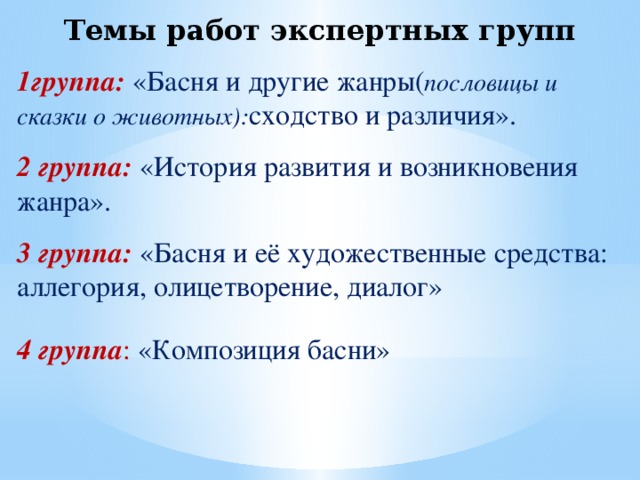 Темы работ экспертных групп 1группа:  «Басня и другие жанры( пословицы и сказки о животных): сходство и различия». 2 группа: «История развития и возникновения жанра». 3 группа: «Басня и её художественные средства: аллегория, олицетворение, диалог» 4 группа : «Композиция басни»