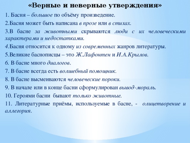 «Верные и неверные утверждения» 1. Басня – большое по объёму произведение. 2.Басня может быть написана в прозе или в стихах. 3.В басне за животными скрываются люди с их человеческими характерами и недостатками. 4. Басня относится к одному из современных жанров литературы. 5.Великие баснописцы – это Ж.Лафонтен и И.А.Крылов. 6.  В басне много диалогов . 7. В басне всегда есть волшебный помощник. 8. В басне высмеиваются человеческие пороки. 9. В начале или в конце басни сформулирован вывод-мораль. 10. Героями басни бывают только животные. 11. Литературные приёмы, используемые в басне, - олицетворение и аллегория.