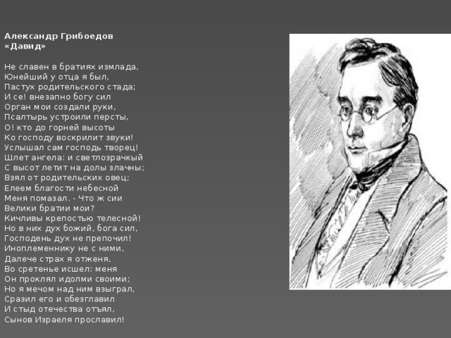    Александр Грибоедов  «Давид»  Не славен в братиях измлада,  Юнейший у отца я был,  Пастух родительского стада;  И се! внезапно богу сил  Орган мои создали руки,  Псалтырь устроили персты,  О! кто до горней высоты  Ко господу воскрилит звуки!  Услышал сам господь творец!  Шлет ангела: и светлозрачкый  С высот летит на долы злачны;  Взял от родительских овец;  Елеем благости небесной  Меня помазал. - Что ж сии  Велики братии мои?  Кичливы крепостью телесной!  Но в них дух божий, бога сил,  Господень дух не препочил!  Иноплеменнику не с ними,  Далече страх я отженя,  Во сретенье исшел: меня  Он проклял идолми своими;  Но я мечом над ним взыграл,  Сразил его и обезглавил  И стыд отечества отъял,  Сынов Израеля прославил!