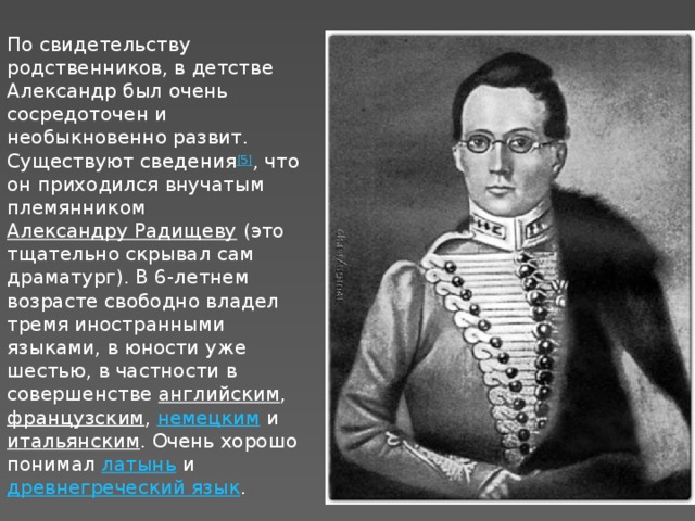 По свидетельству родственников, в детстве Александр был очень сосредоточен и необыкновенно развит. Существуют сведения [5] , что он приходился внучатым племянником  Александру Радищеву  (это тщательно скрывал сам драматург). В 6-летнем возрасте свободно владел тремя иностранными языками, в юности уже шестью, в частности в совершенстве  английским ,  французским ,  немецким  и  итальянским . Очень хорошо понимал  латынь  и  древнегреческий язык .