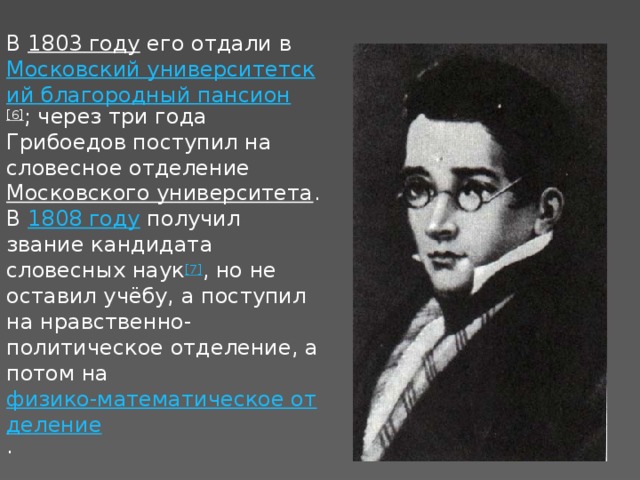 В  1803 году  его отдали в  Московский университетский благородный пансион [6] ; через три года Грибоедов поступил на словесное отделение  Московского университета . В  1808 году  получил звание кандидата словесных наук [7] , но не оставил учёбу, а поступил на нравственно-политическое отделение, а потом на  физико-математическое отделение .