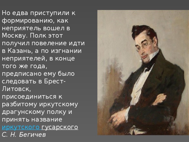 Но едва приступили к формированию, как неприятель вошел в Москву. Полк этот получил повеление идти в Казань, а по изгнании неприятелей, в конце того же года, предписано ему было следовать в Брест-Литовск, присоединиться к разбитому иркутскому драгунскому полку и принять название  иркутского гусарского  С. Н. Бегичев